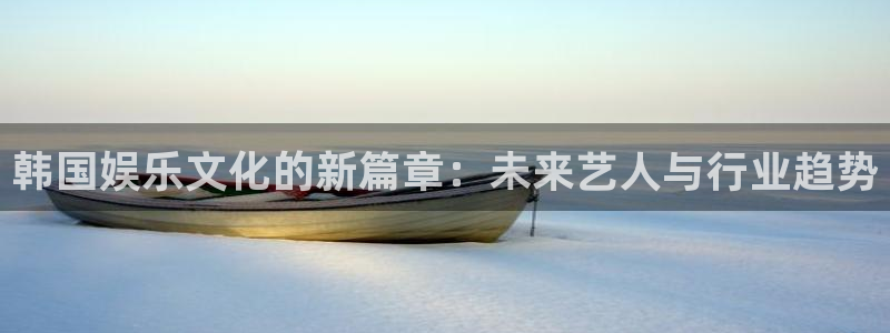 泰达娱乐注册链接入口：韩国娱乐文化的新篇章：未来艺人与行业趋势